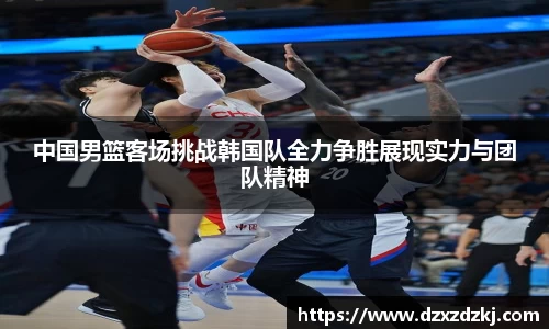 中国男篮客场挑战韩国队全力争胜展现实力与团队精神