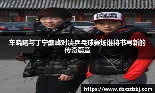 车晓曦与丁宁巅峰对决乒乓球赛场谁将书写新的传奇篇章